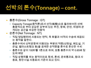  총톤수(Gross Tonnage : GT)
 Capacity Tonage(용적톤)로서 선각(船殼)으로 둘러싸여진 선체
총용적으로 부터 상갑판 상부에 있는 추진, 항해, 안전, 위생에 관
계되는 공간을 차감한 전용적
 순톤수(Net Tonnage : NT)
 직접 영업행위에 사용되는 면적, 즉 화물과 여객의 수송에 제공되
는 용적을 말한다.
 총톤수에서 선박운항에 이용되는 부분의 적량(선원실, 해도실, 기
관실, 밸러스트탱크 등)을 공제한 순적량을 톤수로 환산한 수치
 총톤수와 같이 100ft3를 1톤으로 하며, 보통 총톤수의 약 0.65배 정
도에 해당
 직접 상행위를 하는 용적이므로 항세, 톤세, 운하통과료, 등대 사
용료, 항만시설 사용료의 기준이 되고 있다.
 