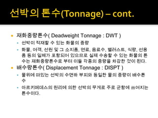  재화중량톤수( Deadweight Tonnage : DWT )
 선박이 적재할 수 있는 화물의 중량
 화물, 여객, 선원 및 그 소지품, 연료, 음료수, 밸러스트, 식량, 선용
품 등의 일체가 포함되어 있으므로 실제 수송할 수 있는 화물의 톤
수는 재화중량톤수로 부터 이들 각종의 중량을 차감한 것이 된다.
 배수량톤수( Displacement Tonnage : DISPT )
 물위에 떠있는 선박의 수면하 부피와 동일한 물의 중량이 배수톤
수
 아르키메데스의 원리에 의한 선박의 무게로 주로 군함에 쓰여지는
톤수이다.
 