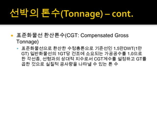  표준화물선 환산톤수(CGT: Compensated Gross
Tonnage)
 표준화물선으로 환산한 수정총톤으로 기준선인 1.5만DWT(1만
GT) 일반화물선의 1GT당 건조에 소요되는 가공공수를 1.0으로
한 각선종, 선형과의 상대적 지수로서 CGT계수를 설정하고 GT를
곱한 것으로 실질적 공사량을 나타낼 수 있는 톤 수
 