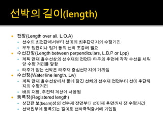  전장(Length over all, L.O.A)
 선수의 최전단에서부터 선미의 최후단까지의 수평거리
 부두 접안이나 입거 등의 선박 조종에 필요
 수선간장(Length between perpendiculars, L.B.P or Lpp)
 계획 만재 흘수선상의 선수재의 전면과 타주의 후면에 각각 수선을 세워
양 수평 거리를 말함
 타주가 없는 선박은 타주재 중심선까지의 거리임
 수선장(Water line length, Lw)
 계획 만재 흘수선상에서 물에 잠긴 선체의 선수재 전면부터 선미 후단까
지의 수평거리
 배의 저항, 추진력 계산에 사용됨
 등록장(Registered length)
 상갑판 보(beam)상의 선수재 전면부터 선미재 후면까지 잰 수평거리
 선박원부에 등록되는 길이로 선박국적증서에 기입됨
 