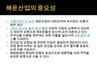  수출의존도가 높아 해운산업이 대외교역에 차지하는 비중이
매우 크다
 3면이 바다로 둘러 쌓여 있고 지리적 이점과 남북한이 대치하
는 정치적 상황으로 해외진출은 바다에 크게 의존하고 있다
 자국선을 이용할 경우에는 외화 지출을 절감시켜 외화절약 효
과를 가져온다
 조선업 및 보험업 등 관련된 산업과 밀접하게 연관되어 있다
 전쟁 중에 여객선 및 일반 상선을 군대와 군수 물자를 운송하
는데 이용 가능하다
 해운동맹의 독점적 관행과 운임구조에 영향력을 미쳐 무역을
유리한 방향으로 이끌 수 있다
 