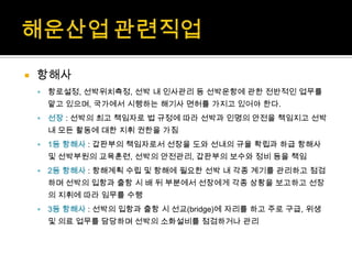  항해사
 항로설정, 선박위치측정, 선박 내 인사관리 등 선박운항에 관한 전반적인 업무를
맡고 있으며, 국가에서 시행하는 해기사 면허를 가지고 있어야 한다.
 선장 : 선박의 최고 책임자로 법 규정에 따라 선박과 인명의 안전을 책임지고 선박
내 모든 활동에 대한 지휘 권한을 가짐
 1등 항해사 : 갑판부의 책임자로서 선장을 도와 선내의 규율 확립과 하급 항해사
및 선박부원의 교육훈련, 선박의 안전관리, 갑판부의 보수와 정비 등을 책임
 2등 항해사 : 항해계획 수립 및 항해에 필요한 선박 내 각종 계기를 관리하고 점검
하며 선박의 입항과 출항 시 배 뒤 부분에서 선장에게 각종 상황을 보고하고 선장
의 지휘에 따라 임무를 수행
 3등 항해사 : 선박의 입항과 출항 시 선교(bridge)에 자리를 하고 주로 구급, 위생
및 의료 업무를 담당하며 선박의 소화설비를 점검하거나 관리
 