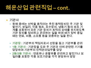  기관사
 항해 중에는 선박을 움직이는 추진 동력장치인 주 기관 및
발전기, 보일러, 각종 펌프, 조수장치, 냉동기 등의 보조 기
계를 포함하여 모든 기관 장치가 최적의 상태를 유지하도록
기관 장치를 정비하고 관리하는 일을 하며 배가 정박 중일
때는 연료, 비품, 소모품 등을 보충하는 일을 한다.
 기관장 : 기관부의 책임자로서 선장을 돕고 기관부를 관리
 1등 기관사 : 기관장을 도와 주 기관과 이에 관련된 기기를
담당하며 기관부의 인력관리업무를 담당
 2등/3등 기관사 : 연료유나 윤활유를 관리하고 발전기나 보
일러를 포함한 각종 보조기관을 각각 분담하여 담당
 