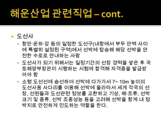  도선사
 항만·운하·강 등의 일정한 도선구(내항에서 부두 안벽 사이
에 특별히 설정된 구역)에서 선박에 탑승해 해당 선박을 안
전한 수로로 안내하는 사람
 도선사가 되기 위해서는 일정기간의 선장 경력을 쌓은 후 국
토해양부장관이 시행하는 시험에 합격해 자격증을 발급받
아야 함
 소형 도선선에 승선하여 선박에 다가가서 7~ 10m 높이의
도선사용 사다리를 이용해 선박에 올라타서 세계 각국의 선
장, 선원들과 도선관련 정보를 교환하고 기상, 해·조류, 선박
크기 및 종류, 선박 조종성능 등을 고려해 선박을 항계 내 정
박지로 안전하게 인도하는 역할을 한다.
 
