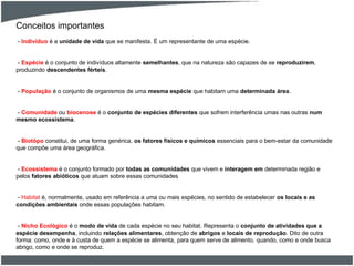 Conceitos importantes
- Indivíduo é a unidade de vida que se manifesta. É um representante de uma espécie.
- Espécie é o conjunto de indivíduos altamente semelhantes, que na natureza são capazes de se reproduzirem,
produzindo descendentes férteis.
- População é o conjunto de organismos de uma mesma espécie que habitam uma determinada área.
- Comunidade ou biocenose é o conjunto de espécies diferentes que sofrem interferência umas nas outras num
mesmo ecossistema.
- Biotópo constitui, de uma forma genérica, os fatores físicos e químicos essenciais para o bem-estar da comunidade
que compõe uma área geográfica.
- Ecossistema é o conjunto formado por todas as comunidades que vivem e interagem em determinada região e
pelos fatores abióticos que atuam sobre essas comunidades
- Habitat é, normalmente, usado em referência a uma ou mais espécies, no sentido de estabelecer os locais e as
condições ambientais onde essas populações habitam.
- Nicho Ecológico é o modo de vida de cada espécie no seu habitat. Representa o conjunto de atividades que a
espécie desempenha, incluindo relações alimentares, obtenção de abrigos e locais de reprodução. Dito de outra
forma: como, onde e à custa de quem a espécie se alimenta, para quem serve de alimento, quando, como e onde busca
abrigo, como e onde se reproduz.
 