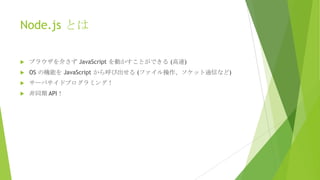 Node.js とは


ブラウザを介さず JavaScript を動かすことができる (高速)



OS の機能を JavaScript から呼び出せる (ファイル操作、ソケット通信など)



サーバサイドプログラミング！



非同期 API！

 