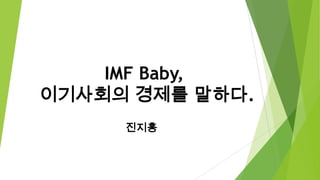 IMF Baby,
이기사회의 경제를 말하다.
진지홍

 