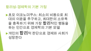 합리성-경제학의 기본 가정
 호모

이코노미쿠스: 최소의 비용으로 최
대의 이윤을 추구하고, 최대한의 소유욕
을 충족하기 위해 가장 합리적인 행동을
하는 인간으로 경제학의 기본 모델

 개인의

합리적 판단으로 경제...