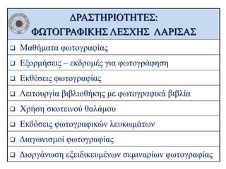 ΔΡΑΣΤΗΡΙΟΤΗΤΕΣ:
ΦΩΤΟΓΡΑΦΙΚΗΣ ΛΕΣΧΗΣ ΛΑΡΙΣΑΣ


Μαθήματα φωτογραφίας



Εξορμήσεις – εκδρομές για φωτογράφηση



Εκθέσεις φωτογραφίας



Λειτουργία βιβλιοθήκης με φωτογραφικά βιβλία



Χρήση σκοτεινού θαλάμου



Εκδόσεις φωτογραφικών λευκωμάτων



Διαγωνισμοί φωτογραφίας



Διοργάνωση εξειδικευμένων σεμιναρίων φωτογραφίας

 