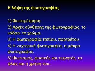 Η λήψη της φωτογραφίας
1) Φωτομέτρηση
2) Αρχές σύνθεσης της φωτογραφίας, το
κάδρο, το χρώμα.
3) Η φωτογραφία τοπίου, πορτρέτου
4) Η νυχτερινή φωτογραφία, η μάκρο
φωτογραφία.
5) Φωτισμός, φυσικός και τεχνητός, το
φλας και η χρήση του.

 