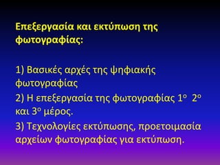 Επεξεργασία και εκτύπωση της
φωτογραφίας:
1) Βασικές αρχές της ψηφιακής
φωτογραφίας
2) Η επεξεργασία της φωτογραφίας 1ο 2ο
και 3ο μέρος.
3) Τεχνολογίες εκτύπωσης, προετοιμασία
αρχείων φωτογραφίας για εκτύπωση.

 
