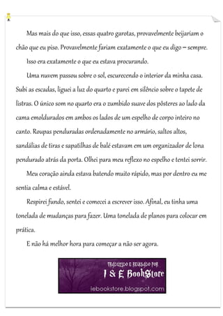 Mas mais do que isso, essas quatro garotas, provavelmente beijariam o
chão que eu piso. Provavelmente fariam exatamente o que eu digo ─ sempre.
Isso era exatamente o que eu estava procurando.
Uma nuvem passou sobre o sol, escurecendo o interior da minha casa.
Subi as escadas, liguei a luz do quarto e parei em silêncio sobre o tapete de
listras. O único som no quarto era o zumbido suave dos pôsteres ao lado da
cama emoldurados em ambos os lados de um espelho de corpo inteiro no
canto. Roupas penduradas ordenadamente no armário, saltos altos,
sandálias de tiras e sapatilhas de balé estavam em um organizador de lona
pendurado atrás da porta. Olhei para meu reflexo no espelho e tentei sorrir.
Meu coração ainda estava batendo muito rápido, mas por dentro eu me
sentia calma e estável.
Respirei fundo, sentei e comecei a escrever isso. Afinal, eu tinha uma
tonelada de mudanças para fazer. Uma tonelada de planos para colocar em
prática.
E não há melhor hora para começar a não ser agora.

 