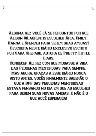 Alguma vez você já se perguntou por que
Alison DiLaurentis escolheu Aria, Emily,
Hanna e Spencer para serem suas amigas?
Descubra neste diário exclusivo escrito
por Sara Shepard, autora de Pretty Little
Liars.
Conhecer Ali fez com que mudasse a vida
das Pequenas Mentirosas para sempre.
Mas agora, graças a esse diário nunca
visto antes, vocês finalmente saberão o
que a BFF das Pequenas Mentirosas
estava pensando no dia em que as escolheu
para serem suas novas amigas. E não é o
que você esperaria!

 