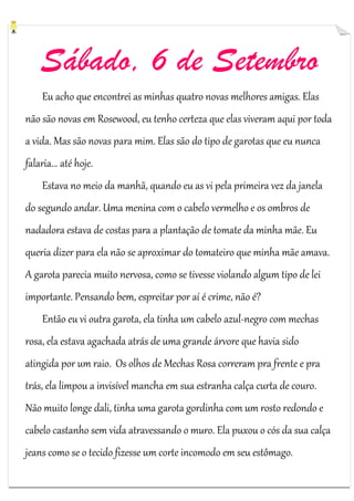 Sábado, 6 de Setembro
Eu acho que encontrei as minhas quatro novas melhores amigas. Elas
não são novas em Rosewood, eu tenho certeza que elas viveram aqui por toda
a vida. Mas são novas para mim. Elas são do tipo de garotas que eu nunca
falaria... até hoje.
Estava no meio da manhã, quando eu as vi pela primeira vez da janela
do segundo andar. Uma menina com o cabelo vermelho e os ombros de
nadadora estava de costas para a plantação de tomate da minha mãe. Eu
queria dizer para ela não se aproximar do tomateiro que minha mãe amava.
A garota parecia muito nervosa, como se tivesse violando algum tipo de lei
importante. Pensando bem, espreitar por aí é crime, não é?
Então eu vi outra garota, ela tinha um cabelo azul-negro com mechas
rosa, ela estava agachada atrás de uma grande árvore que havia sido
atingida por um raio. Os olhos de Mechas Rosa correram pra frente e pra
trás, ela limpou a invisível mancha em sua estranha calça curta de couro.
Não muito longe dali, tinha uma garota gordinha com um rosto redondo e
cabelo castanho sem vida atravessando o muro. Ela puxou o cós da sua calça
jeans como se o tecido fizesse um corte incomodo em seu estômago.

 