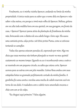 Finalmente, eu vi minha vizinha Spencer, andando no limite da minha
propriedade. A única razão para eu saber que o nome dela era Spencer e não
saber o das outras, era porque a irmã mais velha de Spencer, Melissa, gritava
em voz alta toda maldita hora em seu quintal, em sua garagem, em frente da
casa, ─ Spencer! Spencer parou atrás da plantação de framboesa da minha
mãe, brincando com o elástico do seu cabelo longo e loiro sujo. Ela usava
uma camiseta preta, calça preta e até tênis pretos Puma, como se estivesse
tentando se camuflar.
Todas elas apenas estavam paradas ali, esperando por mim. Algo me
dizia que essas meninas não tinham planejado se reunir no meu quintal
exatamente ao mesmo tempo. Quando eu as vi reconhecendo uma a outra e
se reunindo em um pequeno círculo, eu sabia que estava certa. Spencer
acenou para as outras com um jeito mandão. Listras Rosa andou com suas
estúpidas botas no gramado perfeitamente cortado da minha família. A
gordinha fez uma careta e enrolou uma mecha de cabelo marrom cocô em
torno do seu dedo. A nadadora com o cabelo ruivo amarelado encarou o
chão com um ar de culpa.
“Eu cheguei aqui primeiro.” Falou alguém.

 