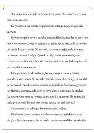 “Eu estava aqui antes de você,” outra voz gritou. “Eu vi você sair da sua
casa minutos atrás.”
De repente eu tive certeza do porque elas estarem aqui e do que elas
queriam.
Esforcei-me para ouvir o que elas estavam falando, mas depois senti uma
mão no meu braço. Como de costume, eu estava sendo arrastada para outra
discussão. Esta é a família DiLaurentis, parecemos perfeitos de fora, mas
tudo o que fazemos é brigar. Quando a briga acaba, meu irmão Jason,
reclama em voz alta, sai pela porta traseira pisoteando por todo o quintal. Eu
queria gritar. Como sempre.
Olho para o capuz do suéter de Jason e pulo pra cima e pra baixo
quando ele vai embora. No meio do pátio, ele pára e observa algo no quintal
de Spencer. A irmã de Spencer se senta na beirada da hidromassagem com
Ian Thomas, a expressão de Jason se torna dura e tensa. Suas bochechas
ficam vermelhas como os tomates da mamãe. Eu quase riu. Ele gostava da
vadia presunçosa? Ele está com ciúmes porque Ian está com ela?
Sinceramente, eu acho que Ian merecia coisa melhor.
Finalmente, Jason começou a andar novamente, em linha reta e em
direção a floresta sem perceber as quatro meninas escondidas nos arbustos.

 