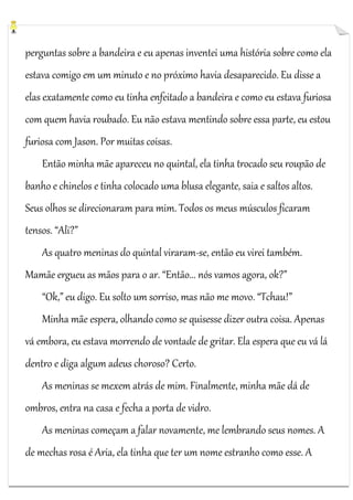 perguntas sobre a bandeira e eu apenas inventei uma história sobre como ela
estava comigo em um minuto e no próximo havia desaparecido. Eu disse a
elas exatamente como eu tinha enfeitado a bandeira e como eu estava furiosa
com quem havia roubado. Eu não estava mentindo sobre essa parte, eu estou
furiosa com Jason. Por muitas coisas.
Então minha mãe apareceu no quintal, ela tinha trocado seu roupão de
banho e chinelos e tinha colocado uma blusa elegante, saia e saltos altos.
Seus olhos se direcionaram para mim. Todos os meus músculos ficaram
tensos. “Ali?”
As quatro meninas do quintal viraram-se, então eu virei também.
Mamãe ergueu as mãos para o ar. “Então... nós vamos agora, ok?”
“Ok,” eu digo. Eu solto um sorriso, mas não me movo. “Tchau!”
Minha mãe espera, olhando como se quisesse dizer outra coisa. Apenas
vá embora, eu estava morrendo de vontade de gritar. Ela espera que eu vá lá
dentro e diga algum adeus choroso? Certo.
As meninas se mexem atrás de mim. Finalmente, minha mãe dá de
ombros, entra na casa e fecha a porta de vidro.
As meninas começam a falar novamente, me lembrando seus nomes. A
de mechas rosa é Aria, ela tinha que ter um nome estranho como esse. A

 
