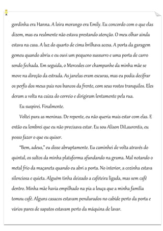 gordinha era Hanna. A loira morango era Emily. Eu concordo com o que elas
dizem, mas eu realmente não estava prestando atenção. O meu olhar ainda
estava na casa. A luz do quarto de cima brilhava acesa. A porta da garagem
gemeu quando abriu e eu ouvi um pequeno sussurro e uma porta de carro
sendo fechada. Em seguida, o Mercedes cor champanhe da minha mãe se
move na direção da estrada. As janelas eram escuras, mas eu podia decifrar
os perfis dos meus pais nos bancos da frente, com seus rostos tranquilos. Eles
deram a volta na caixa do correio e dirigiram lentamente pela rua.
Eu suspirei. Finalmente.
Voltei para as meninas. De repente, eu não queria mais estar com elas. E
então eu lembrei que eu não precisava estar. Eu sou Alison DiLaurentis, eu
posso fazer o que eu quiser.
“Bem, adeus,” eu disse abruptamente. Eu caminhei de volta através do
quintal, os saltos da minha plataforma afundando na grama. Mal notando o
metal frio da maçaneta quando eu abri a porta. No interior, a cozinha estava
silenciosa e quieta. Alguém tinha deixado a cafeteira ligada, mas sem café
dentro. Minha mãe havia empilhado na pia a louça que a minha família
tomou café. Alguns casacos estavam pendurados no cabide perto da porta e
vários pares de sapatos estavam perto da máquina de lavar.

 