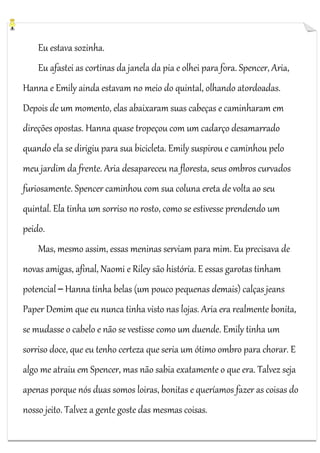 Eu estava sozinha.
Eu afastei as cortinas da janela da pia e olhei para fora. Spencer, Aria,
Hanna e Emily ainda estavam no meio do quintal, olhando atordoadas.
Depois de um momento, elas abaixaram suas cabeças e caminharam em
direções opostas. Hanna quase tropeçou com um cadarço desamarrado
quando ela se dirigiu para sua bicicleta. Emily suspirou e caminhou pelo
meu jardim da frente. Aria desapareceu na floresta, seus ombros curvados
furiosamente. Spencer caminhou com sua coluna ereta de volta ao seu
quintal. Ela tinha um sorriso no rosto, como se estivesse prendendo um
peido.
Mas, mesmo assim, essas meninas serviam para mim. Eu precisava de
novas amigas, afinal, Naomi e Riley são história. E essas garotas tinham
potencial ─ Hanna tinha belas (um pouco pequenas demais) calças jeans
Paper Demim que eu nunca tinha visto nas lojas. Aria era realmente bonita,
se mudasse o cabelo e não se vestisse como um duende. Emily tinha um
sorriso doce, que eu tenho certeza que seria um ótimo ombro para chorar. E
algo me atraiu em Spencer, mas não sabia exatamente o que era. Talvez seja
apenas porque nós duas somos loiras, bonitas e queríamos fazer as coisas do
nosso jeito. Talvez a gente goste das mesmas coisas.

 