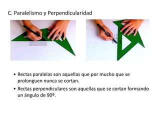 C. Paralelismo y Perpendicularidad

• Rectas paralelas son aquellas que por mucho que se
prolonguen nunca se cortan.
• Rectas perpendiculares son aquellas que se cortan formando
un ángulo de 90º.

 