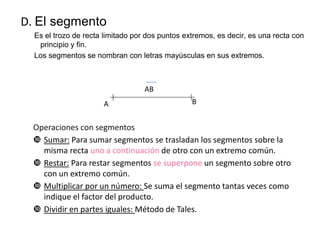 D. El segmento
Es el trozo de recta limitado por dos puntos extremos, es decir, es una recta con
principio y fin.
Los segmentos se nombran con letras mayúsculas en sus extremos.

AB
A

B

Operaciones con segmentos
 Sumar: Para sumar segmentos se trasladan los segmentos sobre la
misma recta uno a continuación de otro con un extremo común.
 Restar: Para restar segmentos se superpone un segmento sobre otro
con un extremo común.
 Multiplicar por un número: Se suma el segmento tantas veces como
indique el factor del producto.
 Dividir en partes iguales: Método de Tales.

 