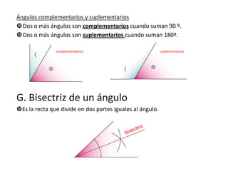 Ángulos complementarios y suplementarios
 Dos o más ángulos son complementarios cuando suman 90 º.
 Dos o más ángulos son suplementarios cuando suman 180º.
complementarios

G. Bisectriz de un ángulo
Es la recta que divide en dos partes iguales al ángulo.

suplementarios

 