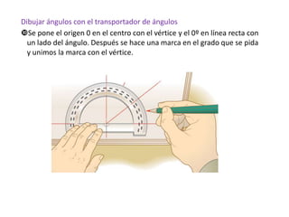 Dibujar ángulos con el transportador de ángulos
Se pone el origen 0 en el centro con el vértice y el 0º en línea recta con
un lado del ángulo. Después se hace una marca en el grado que se pida
y unimos la marca con el vértice.

 