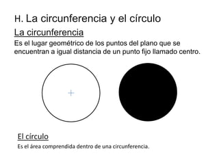 H. La circunferencia y el círculo
La circunferencia
Es el lugar geométrico de los puntos del plano que se
encuentran a igual distancia de un punto fijo llamado centro.

El círculo
Es el área comprendida dentro de una circunferencia.

 