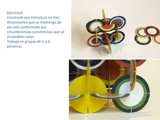 Ejercicio2:
Construid una estructura en tres
dimensiones que se mantenga de
pie sola conformada por
circunferencias concéntricas que se
ensamblen solas.
Trabajo en grupos de 1 a 4
personas.

 