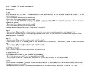 BÚHO CON ARCOS DE CIRCUNFERENCIA
Instrucciones:
OJOS
- Los centros del OJO IZQUIERDO son los puntos O1-O2 que se encuentran a 60 mm. del borde izquierdo del formato y a 95 mm
del borde superior.
- Con radio 46 mm. trazamos la circunferencia 1.
- Con radio 13 mm. trazamos la circunferencia 2.
- Los centros del OJO DERECHO son los puntos O3-O4 que se encuentran a 120 mm. del borde izquierdo y a 80 mm. del borde
superior del formato.
- Con radio 44 mm. trazamos la circunferencia 3.
- Con radio 15 mm. trazamos la circunferencia 4.
- Donde se corten las circunferencias 1 y 3 tenemos el centro O5.
PICO
- Con centro en O5 y radio 20 mm. hacemos dos marcas con el compás sobre los ojos y obtenemos los puntos O6.
- Hacemos el pico pinchando en cada centro O6 y abriendo hasta el otro O6 para tener cada circunferencia 6. Donde se corten
éstas tendremos el centro O7.
PECHO
- Con centro en O5 y radio 70 mm. trazamos la circunferencia 7.
- De nuevo con centro en los dos O6 y radio 84 mm. trazamos las circunferencias 8 a ambos lados y donde se corten está el punto
O8.
- Con centro en O7 y radio 75 mm. trazamos la circunferencia 9.
CUERPO INFERIOR
- Con centro en O8 y radio 82 mm. trazamos la circunferencia 10.
CABEZA Y OREJAS
- Con centro en O5 y radio 82 mm. trazamos la circunferencia 11.
- El corte de la circunferencia 11 con los ojos da los centros O9.
- Con centro en los dos O9 y radio 35 mm. marcamos los puntos O10 y hacemos las circunferencias 12.
ALAS
- Con centro en los puntos P y Q (donde corta la circunferencia 7 con los ojos) hacemos dos arcos de circunferencia de radio 97
mm. y encontramos el centro O11.
- Para hacer las alas trazamos circunferencias concéntricas con circunferencias que disminuyan su radio de 5 en 5 mm.

 