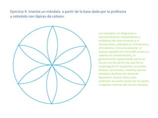 Ejercicio 4: Inventa un mándala a partir de la base dada por la profesora
y coloréalo con lápices de colores.

Los mándalas son diagramas o
representaciones esquemáticas y
simbólicas del macrocosmos y el
microcosmos, utilizados en el budismo y
el hinduismo. Estructuralmente, el
espacio sagrado (el centro del universo y
soporte de concentración), es
generalmente representado como un
círculo inscrito dentro de una forma
cuadrangular. En la práctica, los iantra
hindúes son lineales, mientras que los
mándalas budistas son bastante
figurativos. A partir de los ejes
cardinales se suelen sectorizar las partes
o regiones internas del círculo-mándala.

 