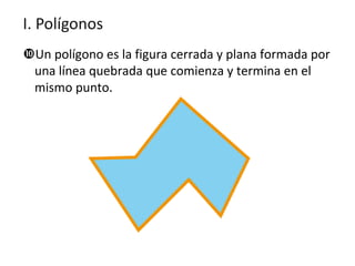 I. Polígonos
Un polígono es la figura cerrada y plana formada por
una línea quebrada que comienza y termina en el
mismo punto.

 