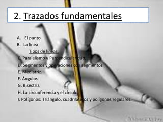 2. Trazados fundamentales
A. El punto
B. La línea
Tipos de líneas.
C. Paralelismo y Perpendicularidad.
D. Segmentos y operaciones con segmentos
E. Mediatriz.
F. Ángulos
G. Bisectriz.
H. La circunferencia y el círculo.
I. Polígonos: Triángulo, cuadriláteros y polígonos regulares.

 