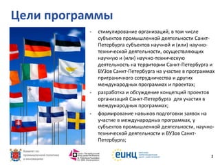 Цели программы






стимулирование организаций, в том числе
субъектов промышленной деятельности СанктПетербурга субъектов научной и (или) научнотехнической деятельности, осуществляющих
научную и (или) научно-техническую
деятельность на территории Санкт-Петербурга и
ВУЗов Санкт-Петербурга на участие в программах
приграничного сотрудничества и других
международных программах и проектах;
разработка и обсуждение концепций проектов
организаций Санкт-Петербурга для участия в
международных программах;
формирование навыков подготовки заявок на
участие в международных программах, у
субъектов промышленной деятельности, научнотехнической деятельности и ВУЗов СанктПетербурга;
2

 