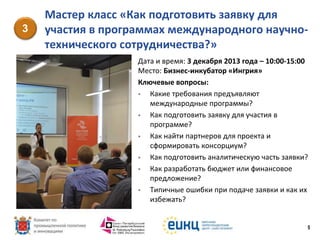 3

Мастер класс «Как подготовить заявку для
участия в программах международного научнотехнического сотрудничества?»
Дата и время: 3 декабря 2013 года – 10:00-15:00
Место: Бизнес-инкубатор «Ингрия»
Ключевые вопросы:

Какие требования предъявляют
международные программы?

Как подготовить заявку для участия в
программе?

Как найти партнеров для проекта и
сформировать консорциум?

Как подготовить аналитическую часть заявки?

Как разработать бюджет или финансовое
предложение?

Типичные ошибки при подаче заявки и как их
избежать?

5

 