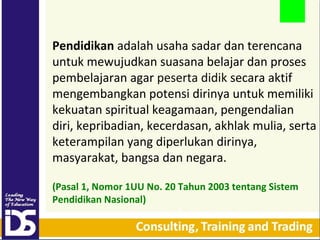 Pendidikan adalah usaha sadar dan terencana
untuk mewujudkan suasana belajar dan proses
pembelajaran agar peserta didik secara aktif
mengembangkan potensi dirinya untuk memiliki
kekuatan spiritual keagamaan, pengendalian
diri, kepribadian, kecerdasan, akhlak mulia, serta
keterampilan yang diperlukan dirinya,
masyarakat, bangsa dan negara.
(Pasal 1, Nomor 1UU No. 20 Tahun 2003 tentang Sistem
Pendidikan Nasional)

 