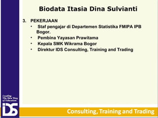Biodata Itasia Dina Sulvianti
3. PEKERJAAN
• Staf pengajar di Departemen Statistika FMIPA IPB
Bogor.
• Pembina Yayasan Prawitama
• Kepala SMK Wikrama Bogor
• Direktur IDS Consulting, Training and Trading

 