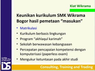 Kiat Wikrama

Keunikan kurikulum SMK Wikrama
Bogor hasil pemetaan “masukan”
Matrikulasi
Kurikulum berbasis lingkungan
Program “akhlaqul 첹”
Sekolah berwawasan kebangsaaan
Percepatan pencapaian kompetensi dengan
komputerisasi (paperless exam)
• Mengukur ketuntasan pada akhir studi
•
•
•
•
•

 