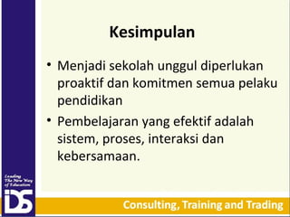 Kesimpulan
• Menjadi sekolah unggul diperlukan
proaktif dan komitmen semua pelaku
pendidikan
• Pembelajaran yang efektif adalah
sistem, proses, interaksi dan
kebersamaan.

 