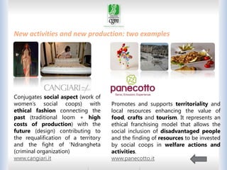 THE BONDS BETWEEN PEOPLE
New activities and new production: two examples

Conjugates social aspect (work of
women’s social coops) with
ethical fashion connecting the
past (traditional loom + high
costs of production) with the
future (design) contributing to
the requalification of a territory
and the fight of ‘Ndrangheta
(criminal organization)
www.cangiari.it

Promotes and supports territoriality and
local resources enhancing the value of
food, crafts and tourism. It represents an
ethical franchising model that allows the
social inclusion of disadvantaged people
and the finding of resources to be invested
by social coops in welfare actions and
activities.
www.panecotto.it
27

 