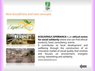 THE BONDS BETWEEN PEOPLE
New beneficiary and new concepts

ECOLIVING/L’APEBIANCA is an ethical centre
for social solidarity where one can find ethical
products, food, consultancy, events .
It contributes to local development and
wellbeing through the construction of an
innovative market of social quality that involves
and focuses on environment, energetic
saving, networking and solidarity.
www.lapebianca.it

28

 