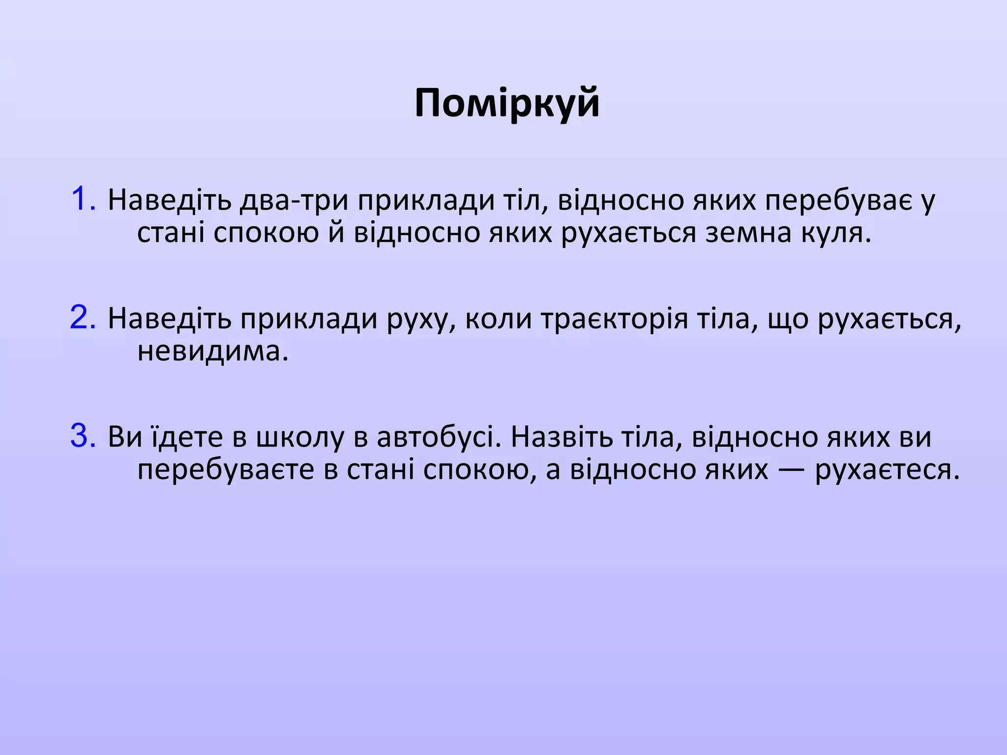 Поміркуй
1. Наведіть два-три приклади тіл, відносно яких перебуває у
стані спокою й відносно яких рухається земна куля.
2. Наведіть приклади руху, коли траєкторія тіла, що рухається,
невидима.
3. Ви їдете в школу в автобусі. Назвіть тіла, відносно яких ви
перебуваєте в стані спокою, а відносно яких — рухаєтеся.

 