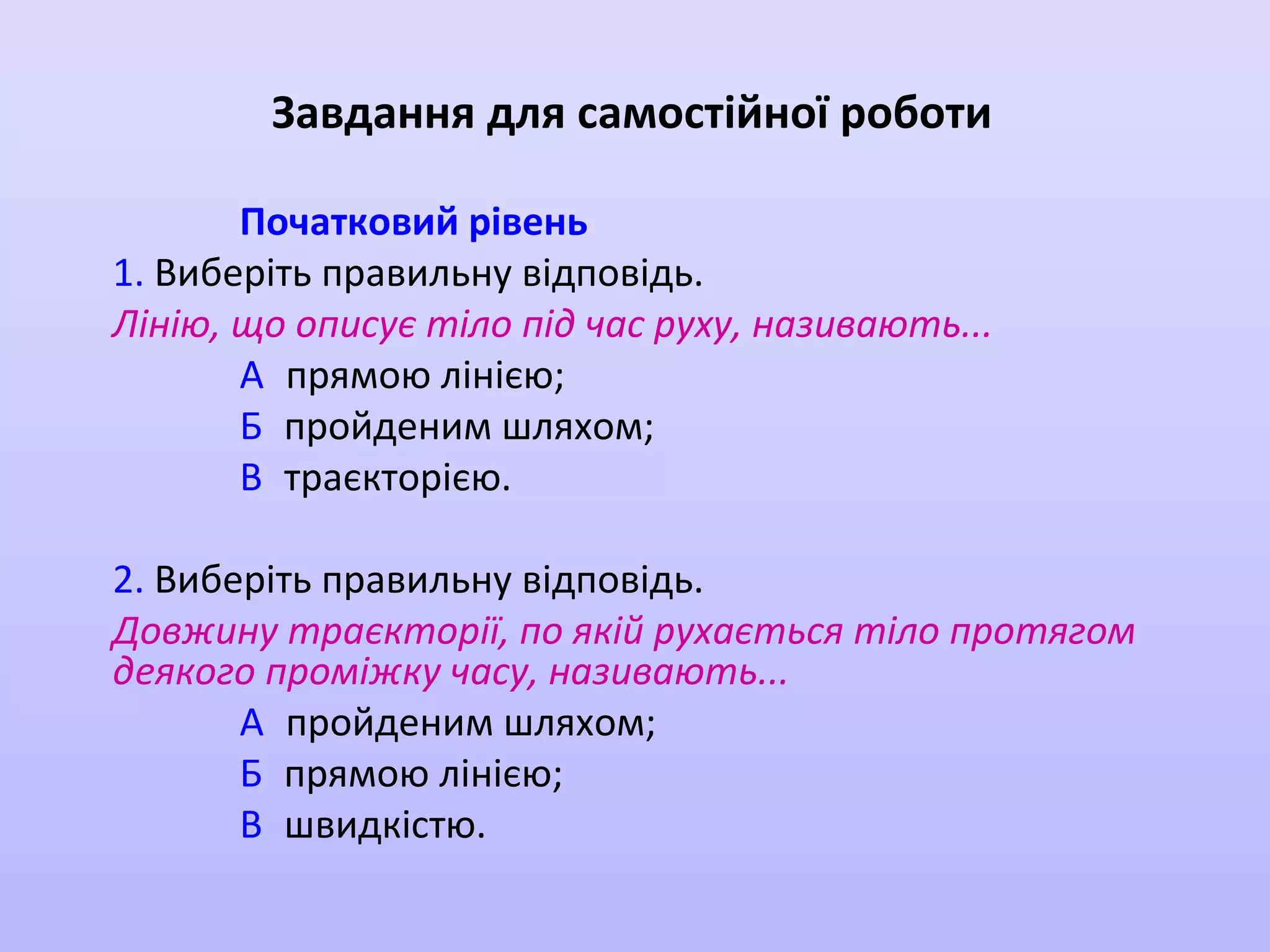 Завдання для самостійної роботи
Початковий рівень
1. Виберіть правильну відповідь.
Лінію, що описує тіло під час руху, називають...
А прямою лінією;
Б пройденим шляхом;
В траєкторією.
2. Виберіть правильну відповідь.
Довжину траєкторії, по якій рухається тіло протягом
деякого проміжку часу, називають...
А пройденим шляхом;
Б прямою лінією;
В швидкістю.

 