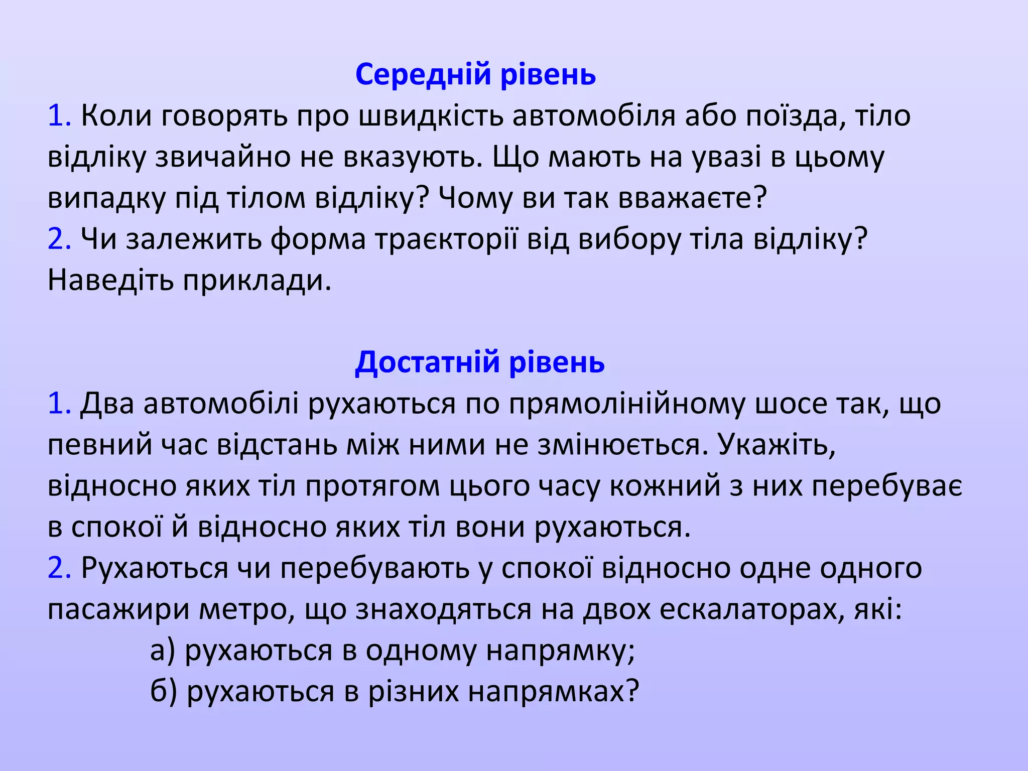 Середній рівень
1. Коли говорять про швидкість автомобіля або поїзда, тіло
відліку звичайно не вказують. Що мають на увазі в цьому
випадку під тілом відліку? Чому ви так вважаєте?
2. Чи залежить форма траєкторії від вибору тіла відліку?
Наведіть приклади.
Достатній рівень
1. Два автомобілі рухаються по прямолінійному шосе так, що
певний час відстань між ними не змінюється. Укажіть,
відносно яких тіл протягом цього часу кожний з них перебуває
в спокої й відносно яких тіл вони рухаються.
2. Рухаються чи перебувають у спокої відносно одне одного
пасажири метро, що знаходяться на двох ескалаторах, які:
а) рухаються в одному напрямку;
б) рухаються в різних напрямках?

 
