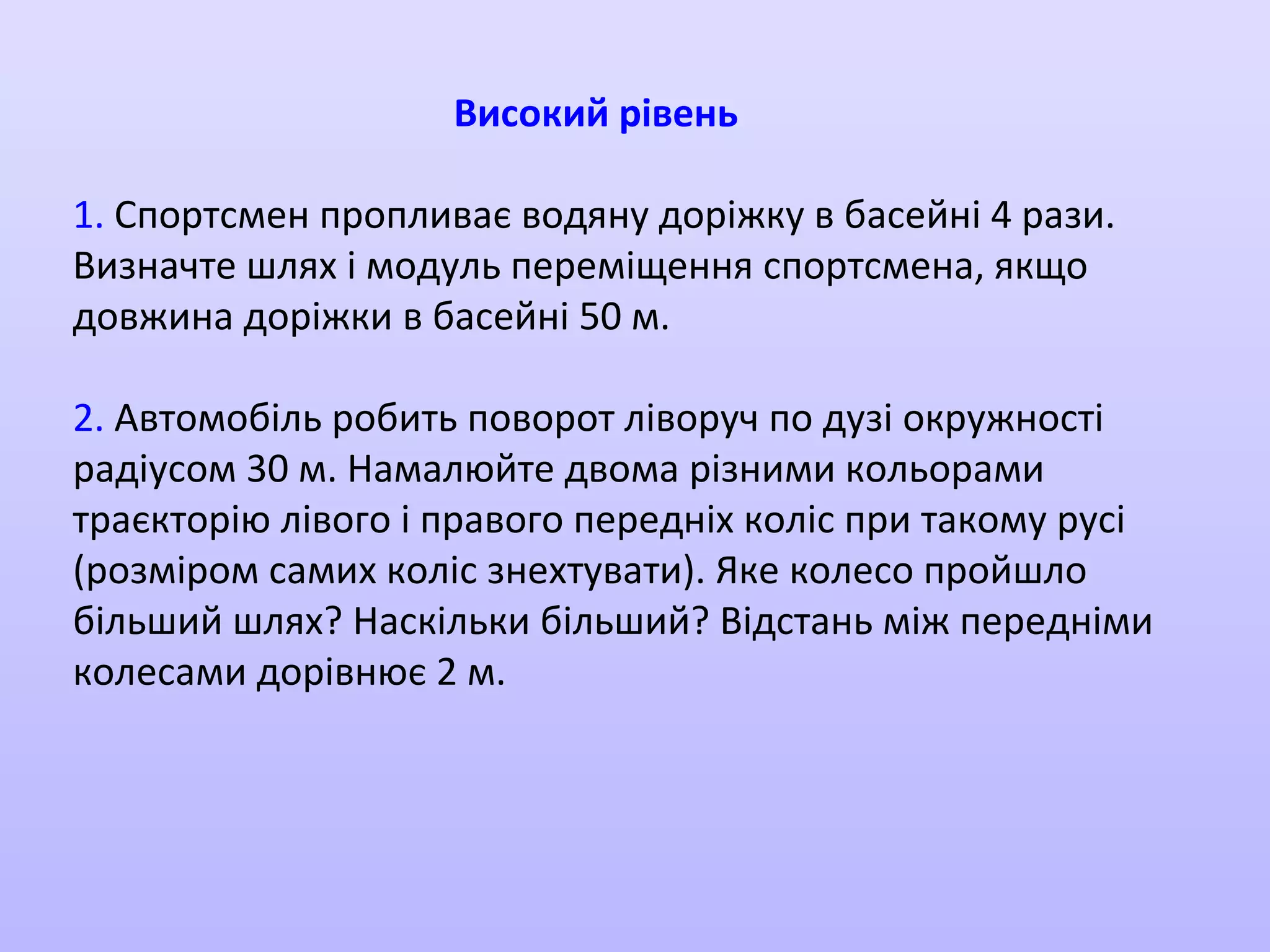 Високий рівень
1. Спортсмен пропливає водяну доріжку в басейні 4 рази.
Визначте шлях і модуль переміщення спортсмена, якщо
довжина доріжки в басейні 50 м.
2. Автомобіль робить поворот ліворуч по дузі окружності
радіусом 30 м. Намалюйте двома різними кольорами
траєкторію лівого і правого передніх коліс при такому русі
(розміром самих коліс знехтувати). Яке колесо пройшло
більший шлях? Наскільки більший? Відстань між передніми
колесами дорівнює 2 м.

 
