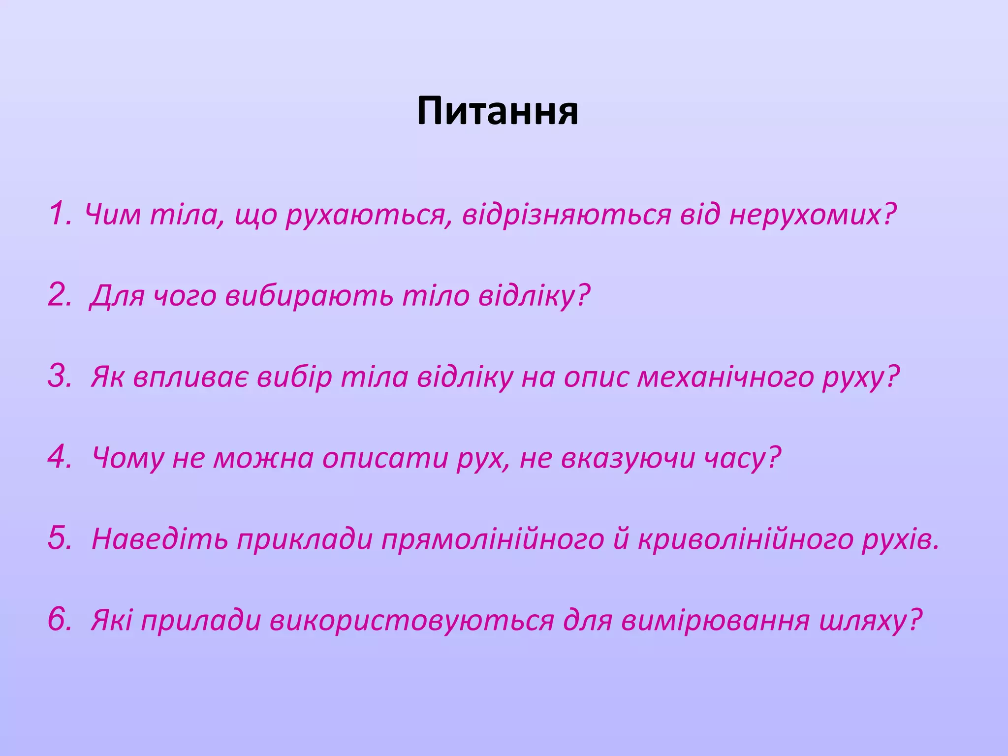 Питання
1. Чим тіла, що рухаються, відрізняються від нерухомих?
2. Для чого вибирають тіло відліку?
3. Як впливає вибір тіла відліку на опис механічного руху?
4. Чому не можна описати рух, не вказуючи часу?
5. Наведіть приклади прямолінійного й криволінійного рухів.
6. Які прилади використовуються для вимірювання шляху?

 