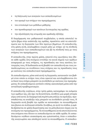 ΔΥΝΑΜΙΚΗ ΟΜΑΔΑΣ ΚΑΙ ΕΠΙΚΟΙΝΩΝΙΑ ΣΤΗΝ ΕΚΠΑΙΔΕΥΣΗ ΕΝΗΛΙΚΩΝ

•	 τη διάγνωση των αναγκών των εκπαιδευομένων
•	 τον ορισμό των στόχων του προγράμματος
•	 τον εντοπισμό των μεθόδων μάθησης

•	 τον προσδιορισμό των κανόνων λειτουργίας της ομάδας
•	 την αξιολόγηση της ατομικής και ομαδικής εξέλιξης

Ο εκπαιδευτής, στην πρώτη φάση, απαντά στις ερωτήσεις που έθεσε κάθε ομάδα. Στη συνέχεια εντοπίζει τα κοινά σημεία των ομάδων
αναφορικά με τους στόχους, τις προσδοκίες και τους κανόνες λειτουργίας τους. Η διαδικασία αυτή βοηθά τον εκπαιδευτή και τους εκπαιδευομένους να συνδέσουν τους στόχους και τις προσδοκίες τους
με εκείνους του εκπαιδευτικού προγράμματος.
Οι εκπαιδευόμενοι, μέσα από αυτή τη διεργασία, κατανοούν τον βαθμό στον οποίο οι στόχοι τους είναι εφικτοί και αντιλαμβάνονται ότι
οι δικοί τους στόχοι μπορούν να συνδεθούν με εκείνους του προγράμματος. Οι εκπαιδευόμενοι αντλούν επίσης ικανοποίηση μέσα από την
ανταλλαγή προβληματισμών.

Ο εκπαιδευτής ενηλίκων, στην τρίτη φάση, καταγράφει τα ονόματα
των ομάδων και, εάν έχει τη δυνατότητα, συνθέτει μια μικρή ιστορία
γύρω από αυτά. Σε διαφορετική περίπτωση απλώς τα σχολιάζει, προσπαθώντας να αναδείξει πώς μπορούν να συνδεθούν μεταξύ τους. Η
διεργασία αυτή βοηθά την ομάδα να κατανοήσει τα συναισθήματα
που βιώνει σε συλλογικό επίπεδο. Συνήθως, σε αυτό το στάδιο, η ομάδα βρίσκεται σε φάση διερεύνησης και τα μέλη βιώνουν άγχος για τη
συνέχιση του προγράμματος. Τα συναισθήματα αυτά αποτυπώνονται
στα ονόματα που δίνουν οι εκπαιδευόμενοι σε κάθε ομάδα. Οι εκπαιδευόμενοι νιώθουν ανακούφιση και εμπιστοσύνη, όταν ο εκπαιδευτής αναγνωρίσει και αποδεχτεί αυτά τα συναισθήματα. Ο εκπαιδευΙΝΕ ΓΣΕΕ

ΚΕΦΑΛΑΙΟ 3

Η διαμόρφωση του μαθησιακού συμβολαίου, η οποία αποτελεί το
τρίτο βήμα στην ανάπτυξη της ομάδας, προκύπτει από τα αποτελέσματα και τη διεργασία των δύο πρώτων βημάτων. Ο εκπαιδευτής,
στη φάση αυτή, αναλαμβάνει ενεργό ρόλο με στόχο: α) τη σύνθεση
των αναγκών των εκπαιδευομένων και β) τη σύνδεσή τους με τους
στόχους του προγράμματος.

99

 