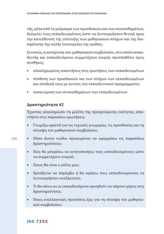 ΔΥΝΑΜΙΚΗ ΟΜΑΔΑΣ ΚΑΙ ΕΠΙΚΟΙΝΩΝΙΑ ΣΤΗΝ ΕΚΠΑΙΔΕΥΣΗ ΕΝΗΛΙΚΩΝ

τής, μέσα από το μοίρασμα των προσδοκιών και των συναισθημάτων,
δεσμεύει τους εκπαιδευομένους ώστε να λειτουργήσουν θετικά προς
την κατεύθυνση της επίτευξης των μαθησιακών στόχων και της διασφάλισης της καλής λειτουργίας της ομάδας.
Συνεπώς, η κατάρτιση του μαθησιακού συμβολαίου, στο οποίο εκπαιδευτής και εκπαιδευόμενοι συμμετέχουν ενεργά, προϋποθέτει τρεις
συνθήκες:
•	 ολοκληρωμένες απαντήσεις στις ερωτήσεις των εκπαιδευομένων

•	 σύνθεση των προσδοκιών και των στόχων των εκπαιδευομένων
και σύνδεσή τους με αυτούς του εκπαιδευτικού προγράμματος
•	 αναγνώριση των συναισθημάτων των εκπαιδευομένων

Έχοντας ολοκληρώσει τη μελέτη της προηγούμενης ενότητας, απαντήστε στις παρακάτω ερωτήσεις:

Δραστηριότητα 42

100

•	 Γνωρίζω αρκετά για τις τεχνικές γνωριμίας, τις προσδοκίες και τη
σύναψη του μαθησιακού συμβολαίου;

•	 Πόσο άνετα νιώθω προκειμένου να εφαρμόσω τις παραπάνω
δραστηριότητες;

•	 Πώς θα μπορέσω να κινητοποιήσω τους εκπαιδευομένους ώστε
να συμμετέχουν ενεργά;
•	 Ποιος θα είναι ο ρόλος μου;

•	 Χρειάζεται να παρέμβω ή θα αφήσω τους εκπαιδευομένους να
λειτουργήσουν ανεξάρτητα;
•	 Τι θα κάνω αν οι εκπαιδευόμενοι αρνηθούν να πάρουν μέρος στις
δραστηριότητες;

•	 Ποιες εναλλακτικές προτάσεις έχω για τη σύναψη του μαθησιακού συμβολαίου;
ΙΝΕ ΓΣΕΕ

 