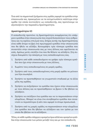 ΔΥΝΑΜΙΚΗ ΟΜΑΔΑΣ ΚΑΙ ΕΠΙΚΟΙΝΩΝΙΑ ΣΤΗΝ ΕΚΠΑΙΔΕΥΣΗ ΕΝΗΛΙΚΩΝ

Ένα από τα σημαντικά ζητήματα στις ομάδες αφορά τα εμπόδια στην
επικοινωνία και, προκειμένου να τα αντιμετωπίσετε καλύτερα στην
ομάδα την οποία συντονίζετε ως εκπαιδευτής, σας προτείνουμε να
αξιοποιήσετε την παρακάτω δραστηριότητα.

Ο εκπαιδευτής προτείνει τη δραστηριότητα αναφέροντας ότι υπάρχουν εμπόδια στην επικοινωνία που συχνά δυσκολεύουν τους ανθρώπους και τις σχέσεις στη ζωή τους. Στόχος αυτής της δραστηριότητας
είναι κάθε άτομο να βρει ένα πρωταρχικό εμπόδιο στην επικοινωνία
που θα ήθελε να αλλάξει. Καταγράψτε τρία τέσσερα εμπόδια που
συναντάτε στην επικοινωνία σας με τους άλλους και οφείλονται σε
εσάς. Αμέσως μετά, επιλέξτε ένα που θα θέλατε να αλλάξετε. Στη συνέχεια δοκιμάστε την άσκηση με τους εκπαιδευομένους σας.

Δραστηριότητα 43

1.	 Ζητήστε από κάθε εκπαιδευόμενο να γράψει τρία τέσσερα εμπόδια που έχει στην επικοινωνία με τους άλλους.

ΚΕΦΑΛΑΙΟ 3

4.	 Ζητήστε να προσπαθήσουν να γνωριστούν σταδιακά με τα άλλα
μέλη της ομάδας.

101

2.	 Χωρίστε τους εκπαιδευομένους σε μικρές ομάδες.

3.	 Ζητήστε από τους εκπαιδευομένους στη μικρή ομάδα να μείνουν
για λίγο σιωπηλοί.
5.	 Ζητήστε να συζητήσουν τα εμπόδια που έχουν στην επικοινωνία
με τους άλλους και να προσπαθήσουν να βρουν τι θα ήθελαν να
αλλάξουν.

6.	 Ζητήστε να επιλέξουν ένα εμπόδιο και να το παρουσιάσουν στην
ολομέλεια;. Μπορεί να είναι ένα συνηθισμένο εμπόδιο που συναντούν οι περισσότεροι ή κάτι που αφορά το άτομο προσωπικά.
7.	 Ζητήστε από τις μικρές ομάδες να παρουσιάσουν στην ολομέλεια
ένα εμπόδιο που θα ήθελαν να αλλάξουν και τον τρόπο με τον
οποίο θα ήθελαν να το αλλάξουν.
Τέλος, σε κάθε ομάδα υπάρχουν ορισμένα όρια αλλά και ορισμένα εμπόδια στην επικοινωνία των μελών μεταξύ τους και με τον εκπαιδευτή.

ΙΝΕ ΓΣΕΕ

 