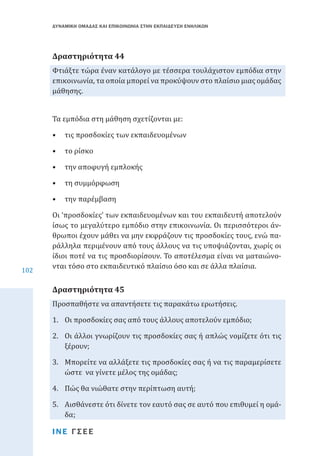 ΔΥΝΑΜΙΚΗ ΟΜΑΔΑΣ ΚΑΙ ΕΠΙΚΟΙΝΩΝΙΑ ΣΤΗΝ ΕΚΠΑΙΔΕΥΣΗ ΕΝΗΛΙΚΩΝ

Φτιάξτε τώρα έναν κατάλογο με τέσσερα τουλάχιστον εμπόδια στην
επικοινωνία, τα οποία μπορεί να προκύψουν στο πλαίσιο μιας ομάδας
μάθησης.

Δραστηριότητα 44

Τα εμπόδια στη μάθηση σχετίζονται με:

•	 τις προσδοκίες των εκπαιδευομένων
•	 το ρίσκο

•	 την αποφυγή εμπλοκής
•	 τη συμμόρφωση
•	 την παρέμβαση

102

Οι ‘προσδοκίες’ των εκπαιδευομένων και του εκπαιδευτή αποτελούν
ίσως το μεγαλύτερο εμπόδιο στην επικοινωνία. Οι περισσότεροι άνθρωποι έχουν μάθει να μην εκφράζουν τις προσδοκίες τους, ενώ παράλληλα περιμένουν από τους άλλους να τις υποψιάζονται, χωρίς οι
ίδιοι ποτέ να τις προσδιορίσουν. Το αποτέλεσμα είναι να ματαιώνονται τόσο στο εκπαιδευτικό πλαίσιο όσο και σε άλλα πλαίσια.
Προσπαθήστε να απαντήσετε τις παρακάτω ερωτήσεις.

Δραστηριότητα 45

1.	 Οι προσδοκίες σας από τους άλλους αποτελούν εμπόδιο;

2.	 Οι άλλοι γνωρίζουν τις προσδοκίες σας ή απλώς νομίζετε ότι τις
ξέρουν;
3.	 Μπορείτε να αλλάξετε τις προσδοκίες σας ή να τις παραμερίσετε
ώστε να γίνετε μέλος της ομάδας;
4.	 Πώς θα νιώθατε στην περίπτωση αυτή;

5.	 Αισθάνεστε ότι δίνετε τον εαυτό σας σε αυτό που επιθυμεί η ομάδα;
ΙΝΕ ΓΣΕΕ

 